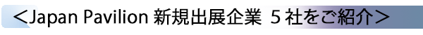 INDEX[2] ＜Japan Pavilion 新規出展企業 ５社をご紹介＞