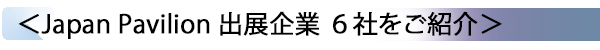 INDEX[2] ＜Japan Pavilion 出展企業 6社をご紹介＞