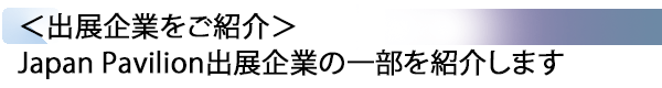 INDEX[2] ＜出展企業をご紹介＞ Japan Pavilion出展企業の一部を紹介します