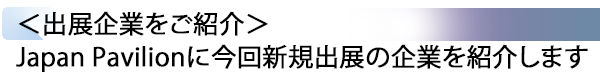 INDEX[2] ＜出展企業をご紹介＞ Japan Pavilionに今回新規出展の企業を紹介します