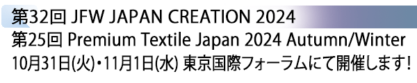 INDEX[1] 第32回 JFW JAPAN CREATION 2024 第25回 Premium Textile Japan 2024 Autumn/Winter 10月31日(火)・11月1日(水) 東京国際フォーラムにて開催します！