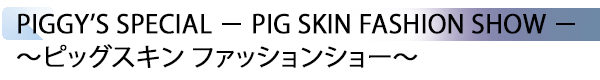 INDEX[1] PIGGY’S SPECIAL － PIG SKIN FASHION SHOW － ～ピッグスキン ファッションショー～