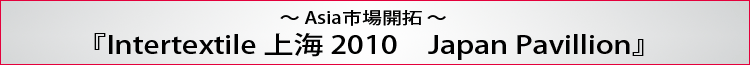 〜Asia市場開拓〜 『Intertextile 上海 2010　Japan Pavillion』